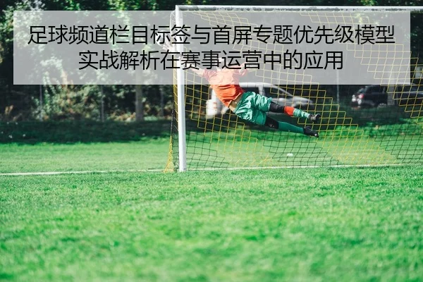 足球频道栏目标签与首屏专题优先级模型实战解析在赛事运营中的应用